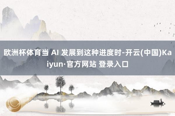 欧洲杯体育当 AI 发展到这种进度时-开云(中国)Kaiyun·官方网站 登录入口