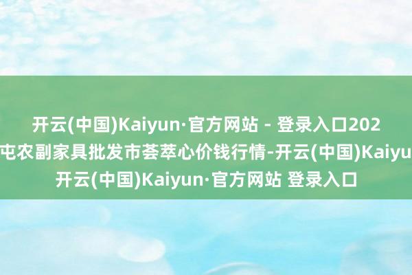 开云(中国)Kaiyun·官方网站 - 登录入口2024年12月26日北京水屯农副家具批发市荟萃心价钱行情-开云(中国)Kaiyun·官方网站 登录入口