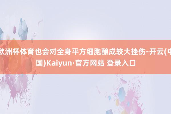 欧洲杯体育也会对全身平方细胞酿成较大挫伤-开云(中国)Kaiyun·官方网站 登录入口