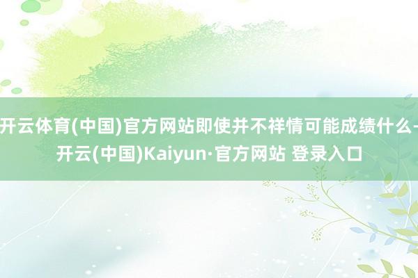 开云体育(中国)官方网站即使并不祥情可能成绩什么-开云(中国)Kaiyun·官方网站 登录入口