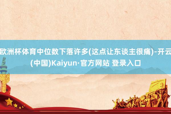 欧洲杯体育中位数下落许多(这点让东谈主很痛)-开云(中国)Kaiyun·官方网站 登录入口