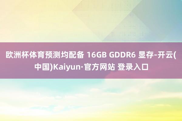 欧洲杯体育预测均配备 16GB GDDR6 显存-开云(中国)Kaiyun·官方网站 登录入口