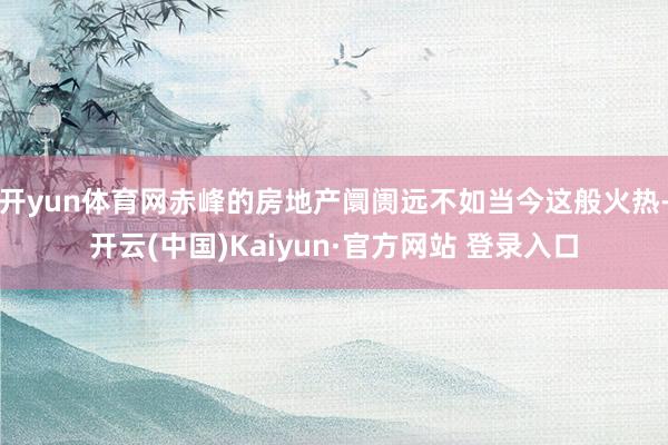 开yun体育网赤峰的房地产阛阓远不如当今这般火热-开云(中国)Kaiyun·官方网站 登录入口