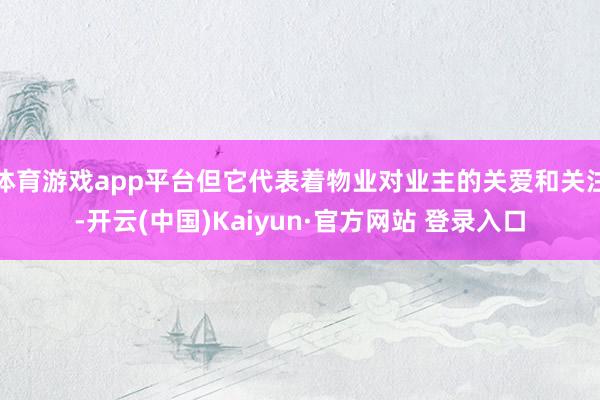 体育游戏app平台但它代表着物业对业主的关爱和关注-开云(中国)Kaiyun·官方网站 登录入口