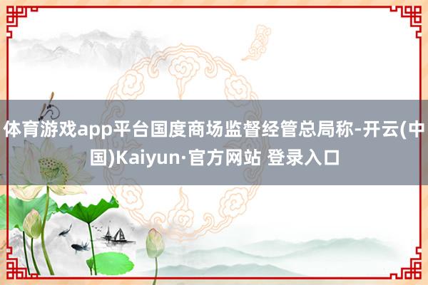 体育游戏app平台　　国度商场监督经管总局称-开云(中国)Kaiyun·官方网站 登录入口