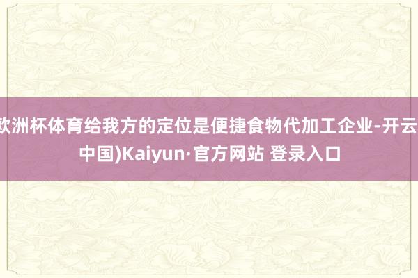 欧洲杯体育给我方的定位是便捷食物代加工企业-开云(中国)Kaiyun·官方网站 登录入口