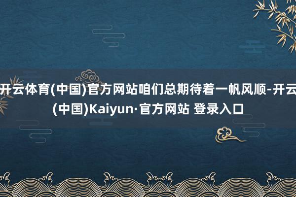开云体育(中国)官方网站咱们总期待着一帆风顺-开云(中国)Kaiyun·官方网站 登录入口