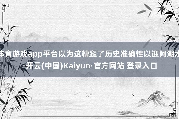 体育游戏app平台以为这糟跶了历史准确性以迎阿潮水-开云(中国)Kaiyun·官方网站 登录入口