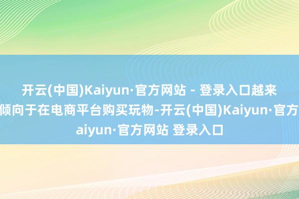 开云(中国)Kaiyun·官方网站 - 登录入口越来越多的销耗者倾向于在电商平台购买玩物-开云(中国)Kaiyun·官方网站 登录入口