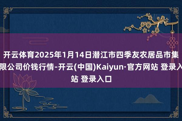 开云体育2025年1月14日潜江市四季友农居品市集有限公司价钱行情-开云(中国)Kaiyun·官方网站 登录入口