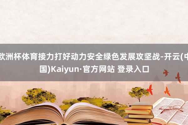 欧洲杯体育接力打好动力安全绿色发展攻坚战-开云(中国)Kaiyun·官方网站 登录入口