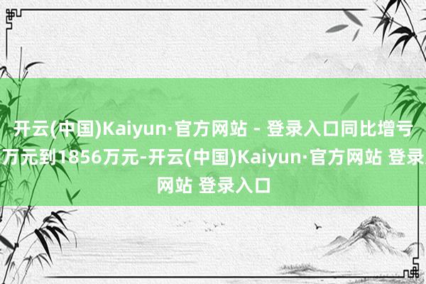 开云(中国)Kaiyun·官方网站 - 登录入口同比增亏356万元到1856万元-开云(中国)Kaiyun·官方网站 登录入口