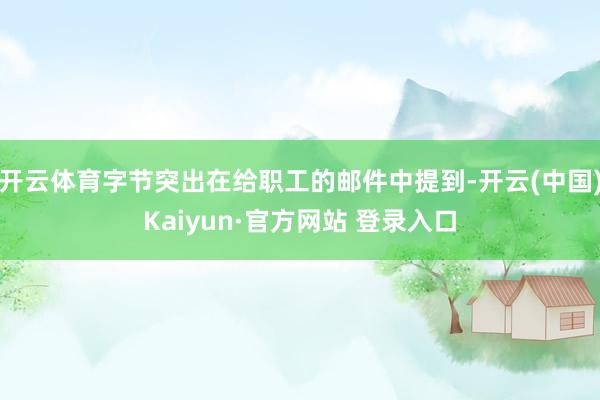 开云体育字节突出在给职工的邮件中提到-开云(中国)Kaiyun·官方网站 登录入口
