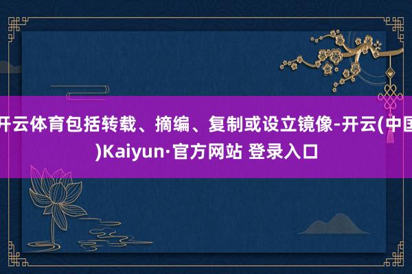 开云体育包括转载、摘编、复制或设立镜像-开云(中国)Kaiyun·官方网站 登录入口