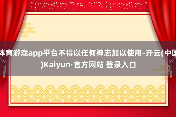 体育游戏app平台不得以任何神志加以使用-开云(中国)Kaiyun·官方网站 登录入口