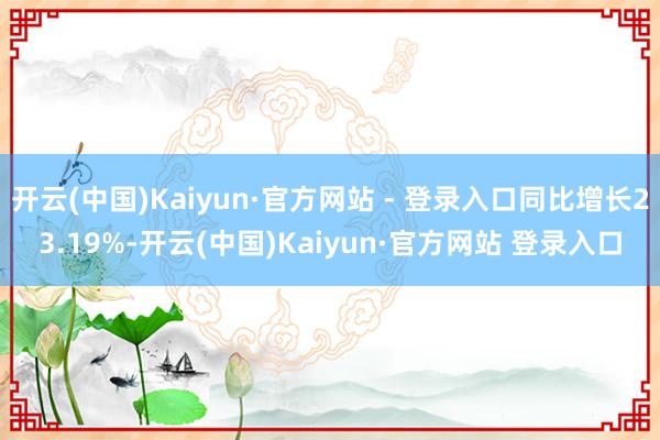 开云(中国)Kaiyun·官方网站 - 登录入口同比增长23.19%-开云(中国)Kaiyun·官方网站 登录入口