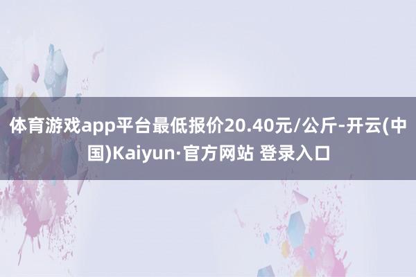 体育游戏app平台最低报价20.40元/公斤-开云(中国)Kaiyun·官方网站 登录入口