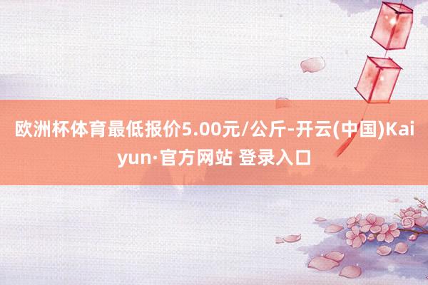 欧洲杯体育最低报价5.00元/公斤-开云(中国)Kaiyun·官方网站 登录入口