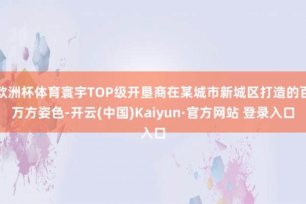 欧洲杯体育寰宇TOP级开垦商在某城市新城区打造的百万方姿色-开云(中国)Kaiyun·官方网站 登录入口