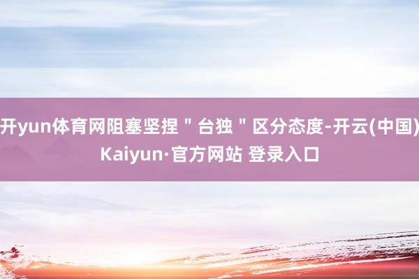 开yun体育网阻塞坚捏＂台独＂区分态度-开云(中国)Kaiyun·官方网站 登录入口