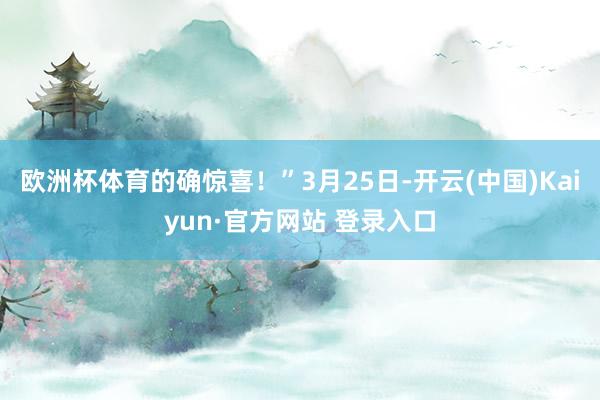 欧洲杯体育的确惊喜！”3月25日-开云(中国)Kaiyun·官方网站 登录入口