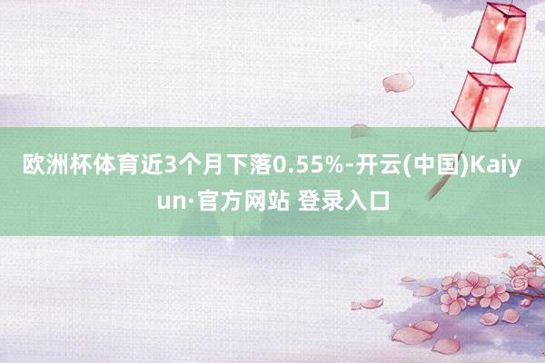 欧洲杯体育近3个月下落0.55%-开云(中国)Kaiyun·官方网站 登录入口