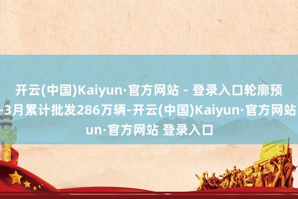 开云(中国)Kaiyun·官方网站 - 登录入口轮廓预估本年1—3月累计批发286万辆-开云(中国)Kaiyun·官方网站 登录入口