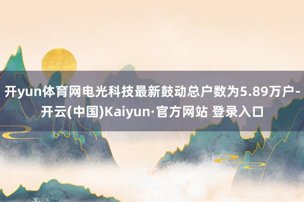 开yun体育网电光科技最新鼓动总户数为5.89万户-开云(中国)Kaiyun·官方网站 登录入口