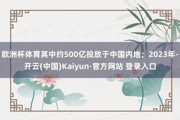 欧洲杯体育其中约500亿投放于中国内地；2023年-开云(中国)Kaiyun·官方网站 登录入口