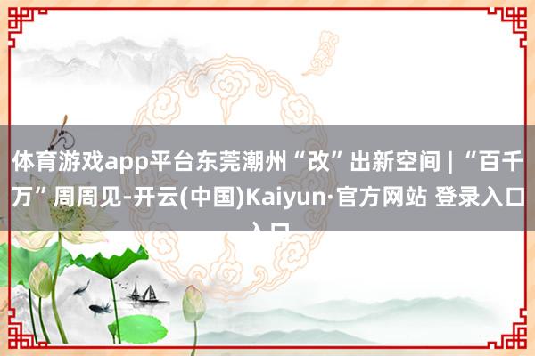 体育游戏app平台东莞潮州“改”出新空间 | “百千万”周周见-开云(中国)Kaiyun·官方网站 登录入口