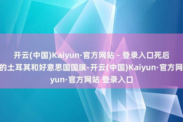 开云(中国)Kaiyun·官方网站 - 登录入口死后是不行比例的土耳其和好意思国国旗-开云(中国)Kaiyun·官方网站 登录入口