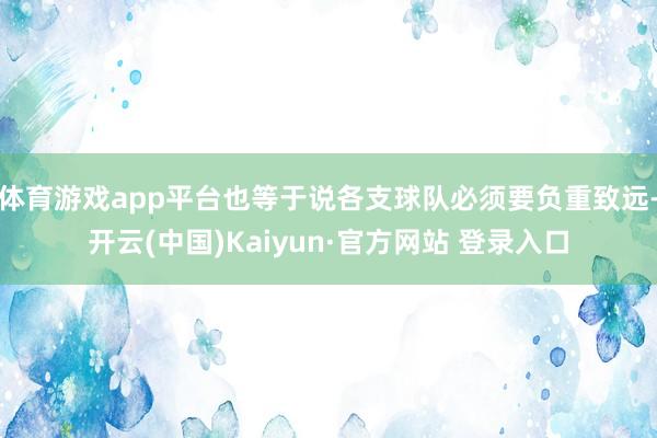 体育游戏app平台也等于说各支球队必须要负重致远-开云(中国)Kaiyun·官方网站 登录入口