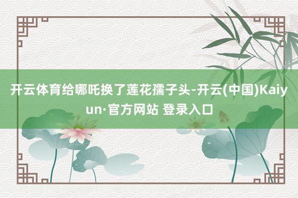开云体育给哪吒换了莲花孺子头-开云(中国)Kaiyun·官方网站 登录入口