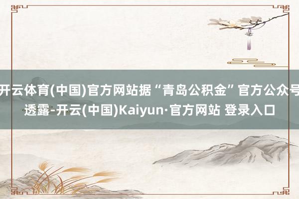 开云体育(中国)官方网站据“青岛公积金”官方公众号透露-开云(中国)Kaiyun·官方网站 登录入口