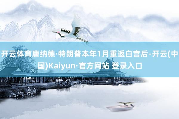 开云体育唐纳德·特朗普本年1月重返白宫后-开云(中国)Kaiyun·官方网站 登录入口