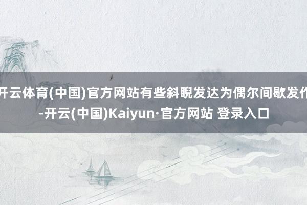 开云体育(中国)官方网站有些斜睨发达为偶尔间歇发作-开云(中国)Kaiyun·官方网站 登录入口