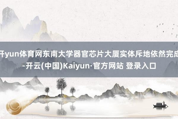 开yun体育网东南大学器官芯片大厦实体斥地依然完成-开云(中国)Kaiyun·官方网站 登录入口