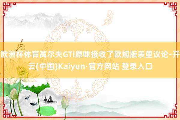 欧洲杯体育高尔夫GTI原味接收了欧规版表里议论-开云(中国)Kaiyun·官方网站 登录入口