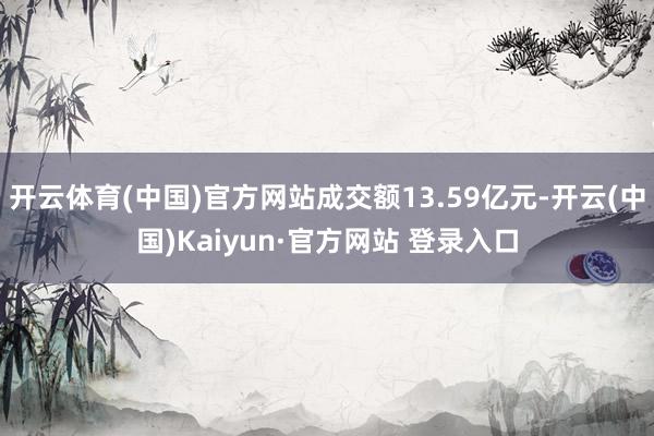 开云体育(中国)官方网站成交额13.59亿元-开云(中国)Kaiyun·官方网站 登录入口