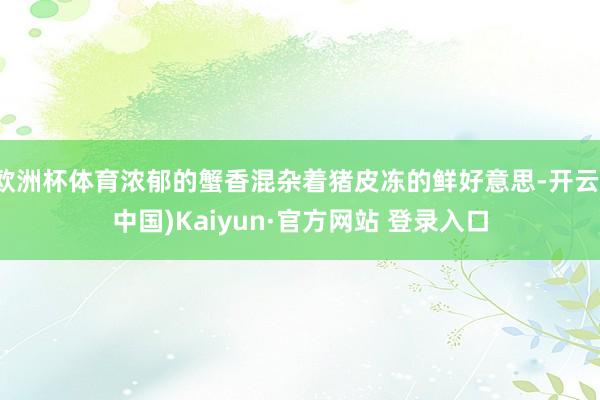 欧洲杯体育浓郁的蟹香混杂着猪皮冻的鲜好意思-开云(中国)Kaiyun·官方网站 登录入口