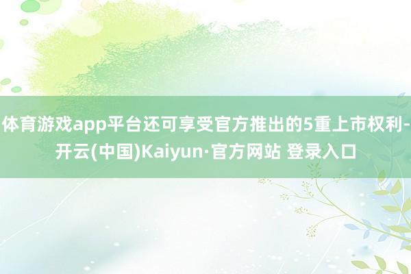 体育游戏app平台还可享受官方推出的5重上市权利-开云(中国)Kaiyun·官方网站 登录入口