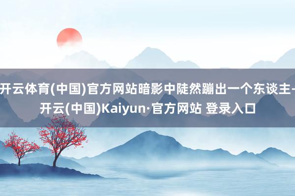 开云体育(中国)官方网站暗影中陡然蹦出一个东谈主-开云(中国)Kaiyun·官方网站 登录入口