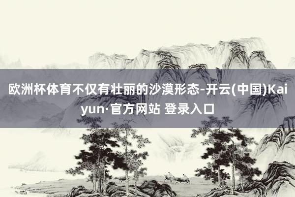 欧洲杯体育不仅有壮丽的沙漠形态-开云(中国)Kaiyun·官方网站 登录入口