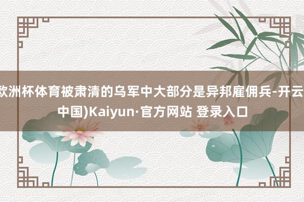 欧洲杯体育被肃清的乌军中大部分是异邦雇佣兵-开云(中国)Kaiyun·官方网站 登录入口