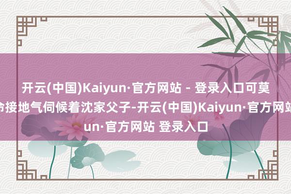 开云(中国)Kaiyun·官方网站 - 登录入口可莫得刘家拚命接地气伺候着沈家父子-开云(中国)Kaiyun·官方网站 登录入口