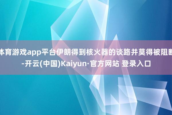 体育游戏app平台伊朗得到核火器的谈路并莫得被阻断-开云(中国)Kaiyun·官方网站 登录入口