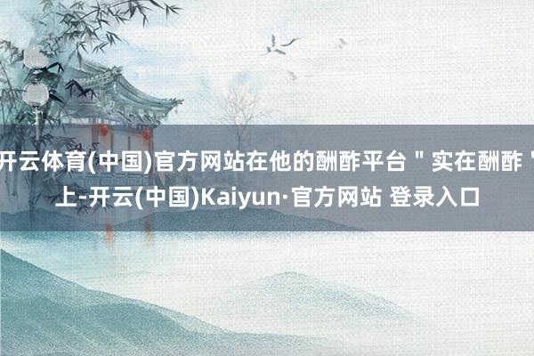 开云体育(中国)官方网站在他的酬酢平台＂实在酬酢＂上-开云(中国)Kaiyun·官方网站 登录入口