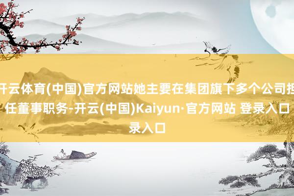 开云体育(中国)官方网站她主要在集团旗下多个公司担任董事职务-开云(中国)Kaiyun·官方网站 登录入口