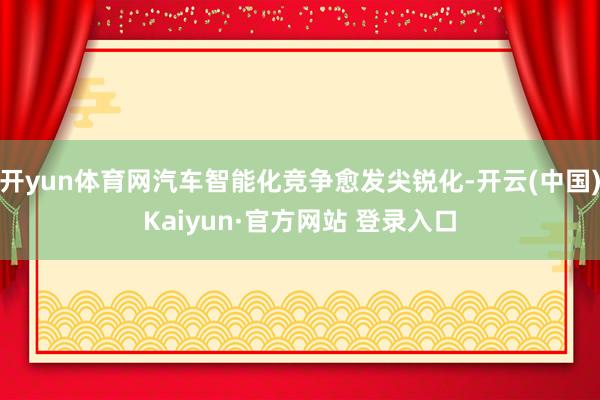 开yun体育网汽车智能化竞争愈发尖锐化-开云(中国)Kaiyun·官方网站 登录入口
