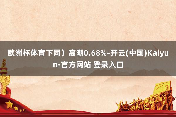 欧洲杯体育下同）高潮0.68%-开云(中国)Kaiyun·官方网站 登录入口